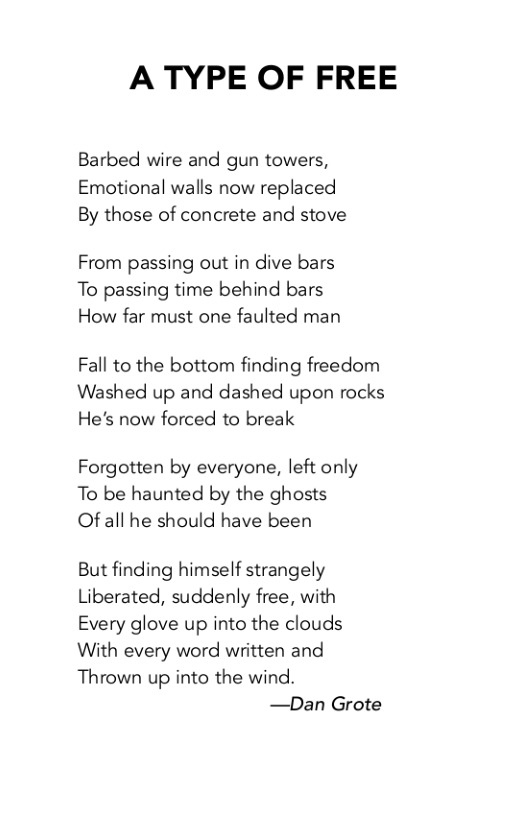 A TYPE OF FREE  Barbed wire and gun towers, Emotional walls now replaced By those of concrete and stove  From passing out in dive bars To passing time behind bars How far must one faulted man  Fall to the bottom finding freedom Washed up and dashed upon rocks He’s now forced to break  Forgotten by everyone, left only To be haunted by the ghosts Of all he should have been  But finding himself strangely Liberated, suddenly free, with Every glove up into the clouds With every word written and Thrown up into the wind.  —Dan Grote 